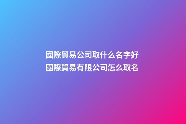 國際貿易公司取什么名字好 國際貿易有限公司怎么取名-第1張-公司起名-玄機派